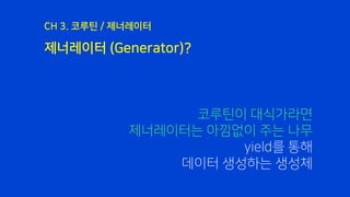 제너레이터 (Generator)?
CH 3. 코루틴 / 제너레이터
코루틴이 대식가라면
제너레이터는 아낌없이 주는 나무
yield를 통해
데이터 생성하는 생성체
 