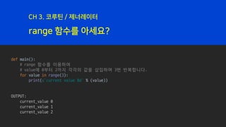 range 함수를 아세요?
CH 3. 코루틴 / 제너레이터
def main():
# range 함수를 이용하여
# value에 0부터 2까지 각각의 값을 삽입하며 3번 반복합니다.
for value in range(3):
print(u’current value %d' % (value))
OUTPUT:
current_value 0
current_value 1
current_value 2
 