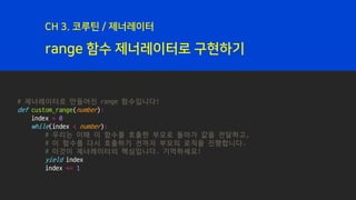 range 함수 제너레이터로 구현하기
CH 3. 코루틴 / 제너레이터
# 제너레이터로 만들어진 range 함수입니다!
def custom_range(number):
index = 0
while(index < number):
# 우리는 이때 이 함수를 호출한 부모로 돌아가 값을 전달하고,
# 이 함수를 다시 호출하기 전까지 부모의 로직을 진행합니다.
# 이것이 제너레이터의 핵심입니다. 기억하세요!
yield index
index += 1
 