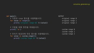 coroutine_generator.py
def main():
# 기존의 range 함수를 사용해봅시다.
for value in range(3):
print(u'original range %d' % (value))
# 구분을 위해 한칸을 띄워줍시다.
print(u'n')
# 우리가 방금전에 만든 함수를 사용해봅시다.
for value in custom_range(3):
print(u'custom range %d' % (value))
OUTPUT
original range 0
original range 1
original range 2
custom range 0
custom range 1
custom range 2
 