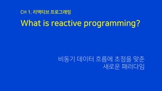 What is reactive programming?
CH 1. 리액티브 프로그래밍
비동기 데이터 흐름에 초점을 맞춘
새로운 패러다임
 