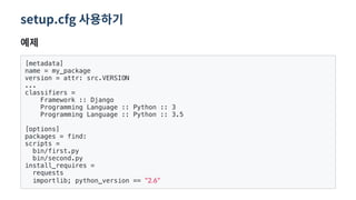 setup.cfg 사용하기
예제
[metadata]
name = my_package
version = attr: src.VERSION
...
classifiers =
Framework :: Django
Programming Language :: Python :: 3
Programming Language :: Python :: 3.5
[options]
packages = find:
scripts =
bin/first.py
bin/second.py
install_requires =
requests
importlib; python_version == 2.6
 