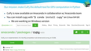 Our mission: make CuPy the default tool for GPU computation in Python
https://anaconda.org/anaconda/cupy/
● CuPy is now available on Anaconda in collaboration w/ Anaconda team
● You can install cupy with “$ conda install cupy” on Linux 64-bit
● We are working on Windows version
 