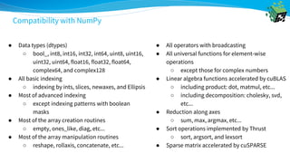 ● Data types (dtypes)
○ bool_, int8, int16, int32, int64, uint8, uint16,
uint32, uint64, float16, float32, float64,
complex64, and complex128
● All basic indexing
○ indexing by ints, slices, newaxes, and Ellipsis
● Most of advanced indexing
○ except indexing patterns with boolean
masks
● Most of the array creation routines
○ empty, ones_like, diag, etc...
● Most of the array manipulation routines
○ reshape, rollaxis, concatenate, etc...
● All operators with broadcasting
● All universal functions for element-wise
operations
○ except those for complex numbers
● Linear algebra functions accelerated by cuBLAS
○ including product: dot, matmul, etc...
○ including decomposition: cholesky, svd,
etc...
● Reduction along axes
○ sum, max, argmax, etc...
● Sort operations implemented by Thrust
○ sort, argsort, and lexsort
● Sparse matrix accelerated by cuSPARSE
Compatibility with NumPy
 
