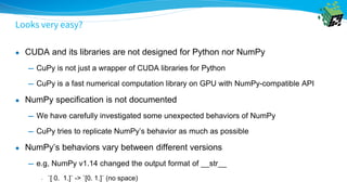 Looks very easy?
● CUDA and its libraries are not designed for Python nor NumPy
━ CuPy is not just a wrapper of CUDA libraries for Python
━ CuPy is a fast numerical computation library on GPU with NumPy-compatible API
● NumPy specification is not documented
━ We have carefully investigated some unexpected behaviors of NumPy
━ CuPy tries to replicate NumPy’s behavior as much as possible
● NumPy’s behaviors vary between different versions
━ e.g, NumPy v1.14 changed the output format of __str__
• `[ 0. 1.]` -> `[0. 1.]` (no space)
 