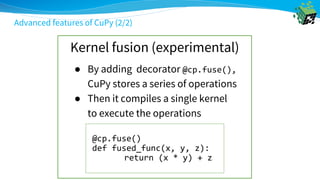 Advanced features of CuPy (2/2)
Kernel fusion (experimental)
@cp.fuse()
def fused_func(x, y, z):
return (x * y) + z
● By adding decorator @cp.fuse(),
CuPy stores a series of operations
● Then it compiles a single kernel
to execute the operations
 