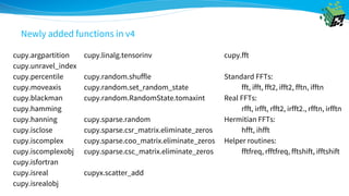 cupy.argpartition
cupy.unravel_index
cupy.percentile
cupy.moveaxis
cupy.blackman
cupy.hamming
cupy.hanning
cupy.isclose
cupy.iscomplex
cupy.iscomplexobj
cupy.isfortran
cupy.isreal
cupy.isrealobj
cupy.linalg.tensorinv
cupy.random.shuffle
cupy.random.set_random_state
cupy.random.RandomState.tomaxint
cupy.sparse.random
cupy.sparse.csr_matrix.eliminate_zeros
cupy.sparse.coo_matrix.eliminate_zeros
cupy.sparse.csc_matrix.eliminate_zeros
cupyx.scatter_add
cupy.fft
Standard FFTs:
fft, ifft, fft2, ifft2, fftn, ifftn
Real FFTs:
rfft, irfft, rfft2, irfft2., rfftn, irfftn
Hermitian FFTs:
hfft, ihfft
Helper routines:
fftfreq, rfftfreq, fftshift, ifftshift
Newly added functions in v4
 
