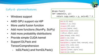 • Windows support
• AMD GPU support via HIP
• More useful fusion function
• Add more functions (NumPy, SciPy)
• Add more probability distributions
• Provide simple CUDA kernel
• Support DLPack and
TensorComprehension
– toDLPack() and fromDLPack()
@cupy.fuse()
def sample2(x, y):
return cupy.sum(x + y, axis=0) * 2
CuPy v5 - planned features
 