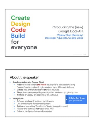 2018 | Confidential and Proprietary
Introducing the (new)
Google Docs API
Wesley Chun (@wescpy)
Developer Advocate, Google Cloud
G Suite Dev Show
goo.gl/JpBQ40
About the speaker
● Developer Advocate, Google Cloud
● Mission: enable current and future developers to be successful using
Google Cloud and other Google developer tools, APIs, and platforms
● Videos: host of the G Suite Dev Show on YouTube
● Blogs: developers.googleblog.com & gsuite-developers.googleblog.com
● Twitters: @wescpy, @GoogleDevs, @GSuiteDevs
● Background
● Software engineer & architect for 20+ years
● One of the original Yahoo!Mail engineers
● Author of bestselling "Core Python" books (corepython.com)
● Teacher and technical instructor since 1983
● Fellow of the Python Software Foundation
 
