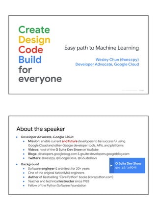 2018 | Confidential and Proprietary
Easy path to Machine Learning
Wesley Chun (@wescpy)
Developer Advocate, Google Cloud
G Suite Dev Show
goo.gl/JpBQ40
About the speaker
● Developer Advocate, Google Cloud
● Mission: enable current and future developers to be successful using
Google Cloud and other Google developer tools, APIs, and platforms
● Videos: host of the G Suite Dev Show on YouTube
● Blogs: developers.googleblog.com & gsuite-developers.googleblog.com
● Twitters: @wescpy, @GoogleDevs, @GSuiteDevs
● Background
● Software engineer & architect for 20+ years
● One of the original Yahoo!Mail engineers
● Author of bestselling "Core Python" books (corepython.com)
● Teacher and technical instructor since 1983
● Fellow of the Python Software Foundation
 