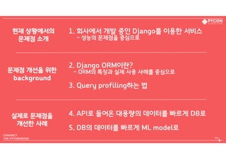 1. 회사에서 개발 중인 Django를 이용한 서비스  
- 성능의 문제점을 중심으로
2. Django ORM이란?  
- ORM의 특징과 실제 사용 사례를 중심으로
3. Query profiling하는 법
4. API로 들어온 대용량의 데이터를 빠르게 DB로
5. DB의 데이터를 빠르게 ML model로
105
현재 상황에서의 
문제점 소개
문제점 개선을 위한 
background
실제로 문제점을 
개선한 사례
 
