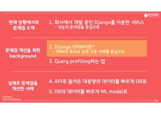 1. 회사에서 개발 중인 Django를 이용한 서비스  
- 성능의 문제점을 중심으로
2. Django ORM이란?  
- ORM의 특징과 실제 사용 사례를 중심으로
3. Query profiling하는 법
4. API로 들어온 대용량의 데이터를 빠르게 DB로
5. DB의 데이터를 빠르게 ML model로
17
현재 상황에서의 
문제점 소개
문제점 개선을 위한 
background
실제로 문제점을 
개선한 사례
 