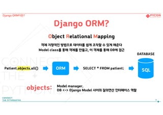 Django ORM?
Object Relational Mapping
객체 지향적인 방법으로 데이터를 쉽게 조작할 수 있게 해준다  
Model class를 통해 객체를 만들고, 이 객체를 통해 DB에 접근
Patient.objects.all() SELECT * FROM patient;ORM
DATABASE
SQL
Model manager.
DB <-> Django Model 사이의 질의연산 인터페이스 역할objects:
18
Django ORM이란?
 
