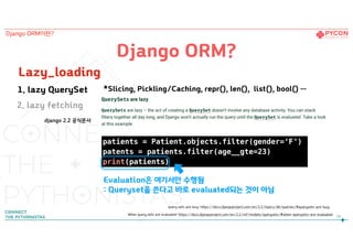 patients = Patient.objects.filter(gender=‘F’)
patents = patients.filter(age__gte=23)
print(patients)
Lazy_loading
django 2.2 공식문서
Django ORM?
query sets are lazy: https://docs.djangoproject.com/en/2.2/topics/db/queries/#querysets-are-lazy
When query sets are evaluated: https://docs.djangoproject.com/en/2.2/ref/models/querysets/#when-querysets-are-evaluated
24
Evaluation은 여기서만 수행됨
: Queryset을 쓴다고 바로 evaluated되는 것이 아님
Django ORM이란?
1. lazy QuerySet *Slicing, Pickling/Caching, repr(), len(), list(), bool() …
2. lazy fetching
 