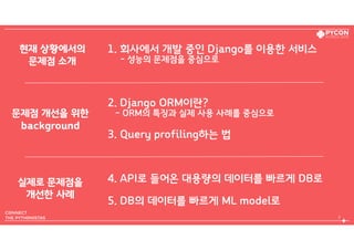 1. 회사에서 개발 중인 Django를 이용한 서비스  
- 성능의 문제점을 중심으로
2. Django ORM이란?  
- ORM의 특징과 실제 사용 사례를 중심으로
3. Query profiling하는 법
4. API로 들어온 대용량의 데이터를 빠르게 DB로
5. DB의 데이터를 빠르게 ML model로
3
현재 상황에서의 
문제점 소개
문제점 개선을 위한  
background
실제로 문제점을 
개선한 사례
 