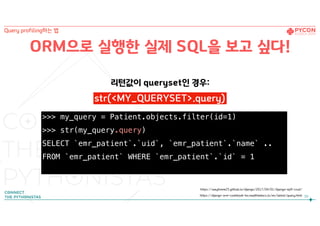 ORM으로 실행한 실제 SQL을 보고 싶다!
https://wayhome25.github.io/django/2017/04/01/django-ep9-crud/
https://django-orm-cookbook-ko.readthedocs.io/en/latest/query.html 30
리턴값이 queryset인 경우:
Query profiling하는 법
>>> my_query = Patient.objects.filter(id=1)
>>> str(my_query.query)
SELECT `emr_patient`.`uid`, `emr_patient`.`name` ..
FROM `emr_patient` WHERE `emr_patient`.`id` = 1
str(<MY_QUERYSET>.query)
 