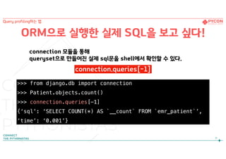 ORM으로 실행한 실제 SQL을 보고 싶다!
>>> from django.db import connection
>>> Patient.objects.count()
>>> connection.queries[-1]
{‘sql’: ‘SELECT COUNT(*) AS `__count` FROM `emr_patient`’,
‘time’: ‘0.001’}
connection 모듈을 통해  
queryset으로 만들어진 실제 sql문을 shell에서 확인할 수 있다.
31
Query profiling하는 법
connection.queries[-1]
 
