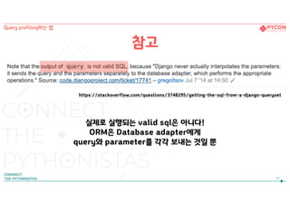 참고
https://stackoverflow.com/questions/3748295/getting-the-sql-from-a-django-queryset
실제로 실행되는 valid sql은 아니다! 
ORM은 Database adapter에게  
query와 parameter를 각각 보내는 것일 뿐
32
Query profiling하는 법
 