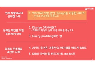 1. 회사에서 개발 중인 Django를 이용한 서비스  
- 성능의 문제점을 중심으로
2. Django ORM이란?  
- ORM의 특징과 실제 사용 사례를 중심으로
3. Query profiling하는 법
4. API로 들어온 대용량의 데이터를 빠르게 DB로
5. DB의 데이터를 빠르게 ML model로
4
현재 상황에서의 
문제점 소개
문제점 개선을 위한 
background
실제로 문제점을 
개선한 사례
 
