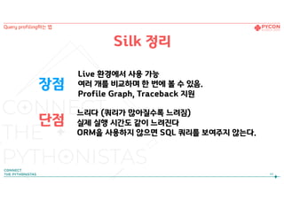 장점
단점
Live 환경에서 사용 가능 
여러 개를 비교하며 한 번에 볼 수 있음.
Profile Graph, Traceback 지원
느리다 (쿼리가 많아질수록 느려짐)
실제 실행 시간도 같이 느려진다
ORM을 사용하지 않으면 SQL 쿼리를 보여주지 않는다.
Silk 정리
43
Query profiling하는 법
 
