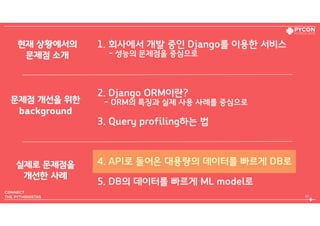 1. 회사에서 개발 중인 Django를 이용한 서비스  
- 성능의 문제점을 중심으로
2. Django ORM이란?  
- ORM의 특징과 실제 사용 사례를 중심으로
3. Query profiling하는 법
4. API로 들어온 대용량의 데이터를 빠르게 DB로
5. DB의 데이터를 빠르게 ML model로
45
현재 상황에서의 
문제점 소개
문제점 개선을 위한 
background
실제로 문제점을 
개선한 사례
 