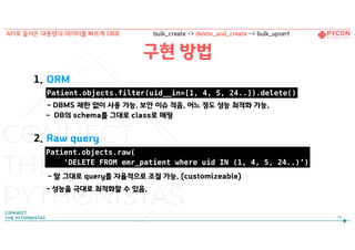 구현 방법
1. ORM 
- DBMS 제한 없이 사용 가능. 보안 이슈 적음. 어느 정도 성능 최적화 가능.
- DB의 schema를 그대로 class로 매핑
2. Raw query
 
- 말 그대로 query를 자율적으로 조절 가능. (customizeable)
- 성능을 극대로 최적화할 수 있음.
54
API로 들어온 대용량의 데이터를 빠르게 DB로 bulk_create -> delete_and_create -> bulk_upsert
Patient.objects.filter(uid__in=[1, 4, 5, 24..]).delete()
Patient.objects.raw(
‘DELETE FROM emr_patient where uid IN (1, 4, 5, 24..)’)
 