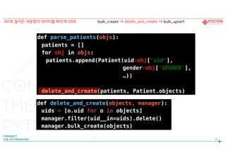 def parse_patients(objs):
patients = []
for obj in objs:
patients.append(Patient(uid=obj[‘uid’],
gender=obj[‘GENDER’],
…))
delete_and_create(patients, Patient.objects)
55
API로 들어온 대용량의 데이터를 빠르게 DB로
def delete_and_create(objects, manager):
uids = [o.uid for o in objects]
manager.filter(uid__in=uids).delete()
manager.bulk_create(objects)
bulk_create -> delete_and_create -> bulk_upsert
 