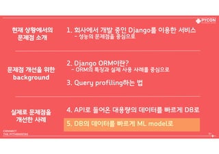 1. 회사에서 개발 중인 Django를 이용한 서비스  
- 성능의 문제점을 중심으로
2. Django ORM이란?  
- ORM의 특징과 실제 사용 사례를 중심으로
3. Query profiling하는 법
4. API로 들어온 대용량의 데이터를 빠르게 DB로
5. DB의 데이터를 빠르게 ML model로
83
현재 상황에서의 
문제점 소개
문제점 개선을 위한 
background
실제로 문제점을 
개선한 사례
 