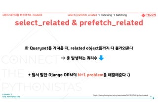 select_related & prefetch_related
한 Queryset를 가져올 때, related object들까지 다 불러와준다
-> 총 발생하는 쿼리수
+ 앞서 말한 Django ORM의 N+1 problem을 해결해준다 :)
https://jupiny.tistory.com/entry/selectrelated%EC%99%80-prefetchrelated
87
DB의 데이터를 빠르게 ML model로 select/prefetch_related -> Indexing -> batching
 