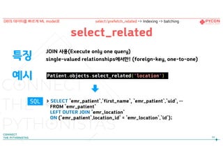 select_related
JOIN 사용(Execute only one query)
single-valued relationships에서만! (foreign-key, one-to-one)
Patient.objects.select_related('location')
특징
예시
> SELECT `emr_patient`.`first_name`, `emr_patient`.`uid`, …
FROM `emr_patient`
LEFT OUTER JOIN `emr_location`
ON (`emr_patient`.location_id` = `emr_location`.`id`);
88
DB의 데이터를 빠르게 ML model로 select/prefetch_related -> Indexing -> batching
SQL
 