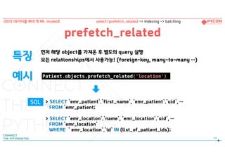 prefetch_related
먼저 해당 object를 가져온 후 별도의 query 실행
모든 relationships에서 사용가능! (foreign-key, many-to-many …)특징
예시
> SELECT `emr_patient`.`first_name`, `emr_patient`.`uid`, …
FROM `emr_patient;
> SELECT `emr_location`.`name`, `emr_location`.`uid`, …
FROM `emr_location`
WHERE ` emr_location`.`id` IN (list_of_patient_ids);
Patient.objects.prefetch_related(‘location’)
89
DB의 데이터를 빠르게 ML model로 select/prefetch_related -> Indexing -> batching
SQL
 