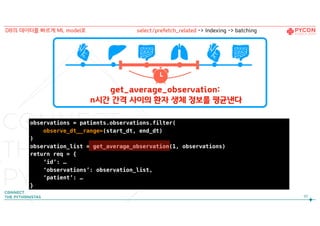 90
DB의 데이터를 빠르게 ML model로
observations = patients.observations.filter(
observe_dt__range=(start_dt, end_dt)
)
observation_list = get_average_observation(1, observations)
return req = {
‘id’: …
‘observations’: observation_list,
‘patient’: …
}
get_average_observation: 
n시간 간격 사이의 환자 생체 정보를 평균낸다
select/prefetch_related -> Indexing -> batching
 