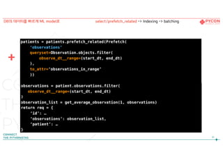 91
DB의 데이터를 빠르게 ML model로
observations = patient.observations.filter(
observe_dt__range=(start_dt, end_dt)
)
observation_list = get_average_observation(1, observations)
return req = {
‘id’: …
‘observations’: observation_list,
‘patient’: …
}
patients = patients.prefetch_related(Prefetch(
‘observations’,
queryset=Observation.objects.filter(
observe_dt__range=(start_dt, end_dt)
),
to_attr=‘observations_in_range’
))
select/prefetch_related -> Indexing -> batching
+
 