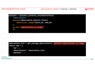 93
DB의 데이터를 빠르게 ML model로
patients = patients.prefetch_related(Prefetch(
‘observations’,
queryset=Observation.objects.filter(
observe_dt__range=(start_dt, end_dt)
),
to_attr=‘observations_in_range’
))
observation_list = get_average_observation(1, patients.observations_in_range)
return req = {
‘id’: …
‘observations’: observation_list,
‘patient’: …
}
select/prefetch_related -> Indexing -> batching
 