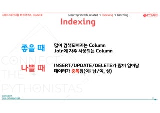 좋을 때
나쁠 때
많이 검색되어지는 Column
Join에 자주 사용되는 Column
INSERT/UPDATE/DELETE가 많이 일어남
데이터가 중복됨(예: 남/여, 성)
Indexing
97
DB의 데이터를 빠르게 ML model로 select/prefetch_related -> Indexing -> batching
 