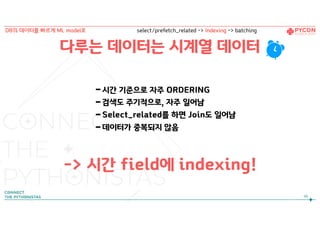 다루는 데이터는 시계열 데이터
-시간 기준으로 자주 ORDERING
-검색도 주기적으로, 자주 일어남
-Select_related를 하면 Join도 일어남
-데이터가 중복되지 않음
-> 시간 field에 indexing!
98
DB의 데이터를 빠르게 ML model로 select/prefetch_related -> Indexing -> batching
 