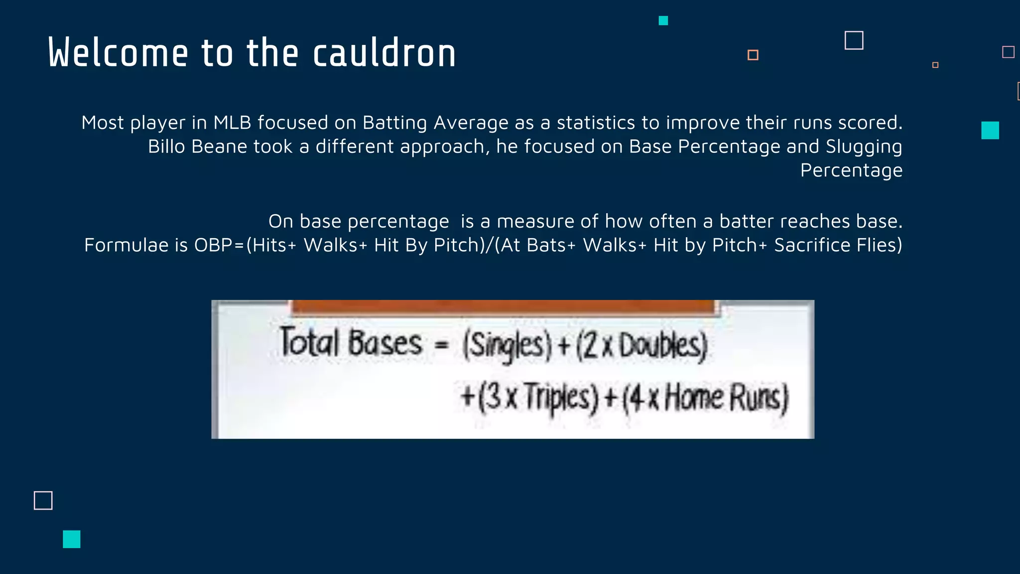 Welcome to the cauldron
Most player in MLB focused on Batting Average as a statistics to improve their runs scored.
Billo Beane took a different approach, he focused on Base Percentage and Slugging
Percentage
On base percentage is a measure of how often a batter reaches base.
Formulae is OBP=(Hits+ Walks+ Hit By Pitch)/(At Bats+ Walks+ Hit by Pitch+ Sacrifice Flies)
 