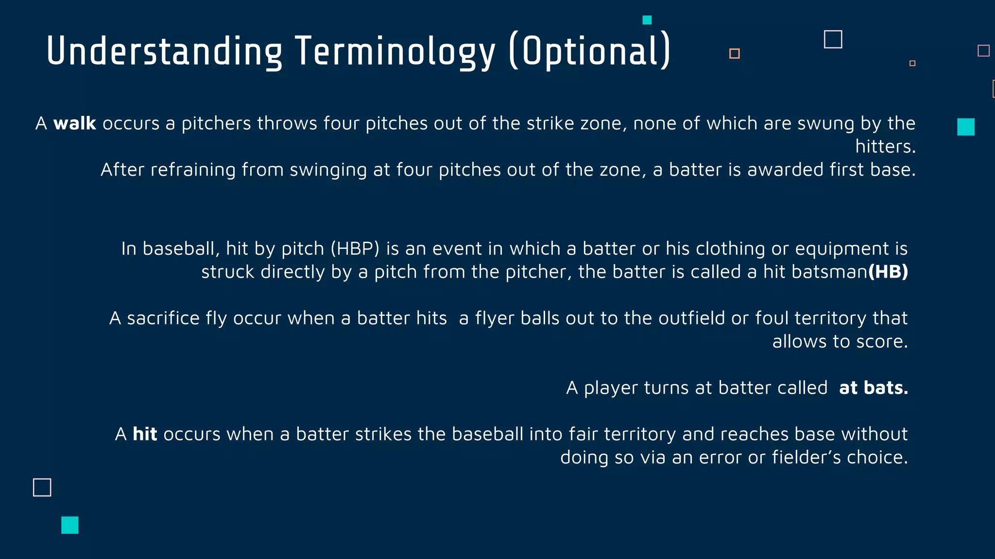 Understanding Terminology (Optional)
A walk occurs a pitchers throws four pitches out of the strike zone, none of which are swung by the
hitters.
After refraining from swinging at four pitches out of the zone, a batter is awarded first base.
In baseball, hit by pitch (HBP) is an event in which a batter or his clothing or equipment is
struck directly by a pitch from the pitcher, the batter is called a hit batsman(HB)
A sacrifice fly occur when a batter hits a flyer balls out to the outfield or foul territory that
allows to score.
A player turns at batter called at bats.
A hit occurs when a batter strikes the baseball into fair territory and reaches base without
doing so via an error or fielder’s choice.
 