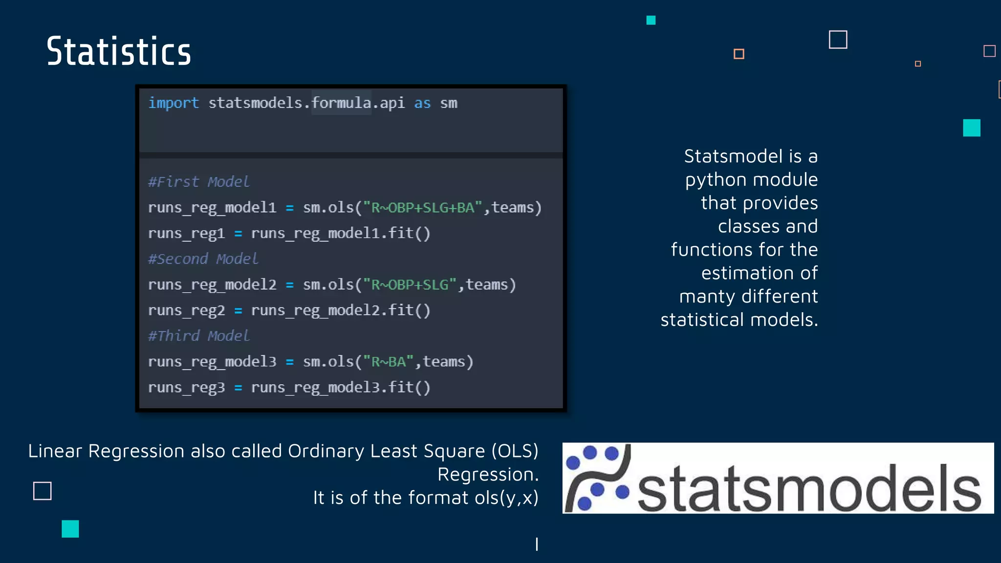 Statistics
Statsmodel is a
python module
that provides
classes and
functions for the
estimation of
manty different
statistical models.
Linear Regression also called Ordinary Least Square (OLS)
Regression.
It is of the format ols(y,x)
I
 