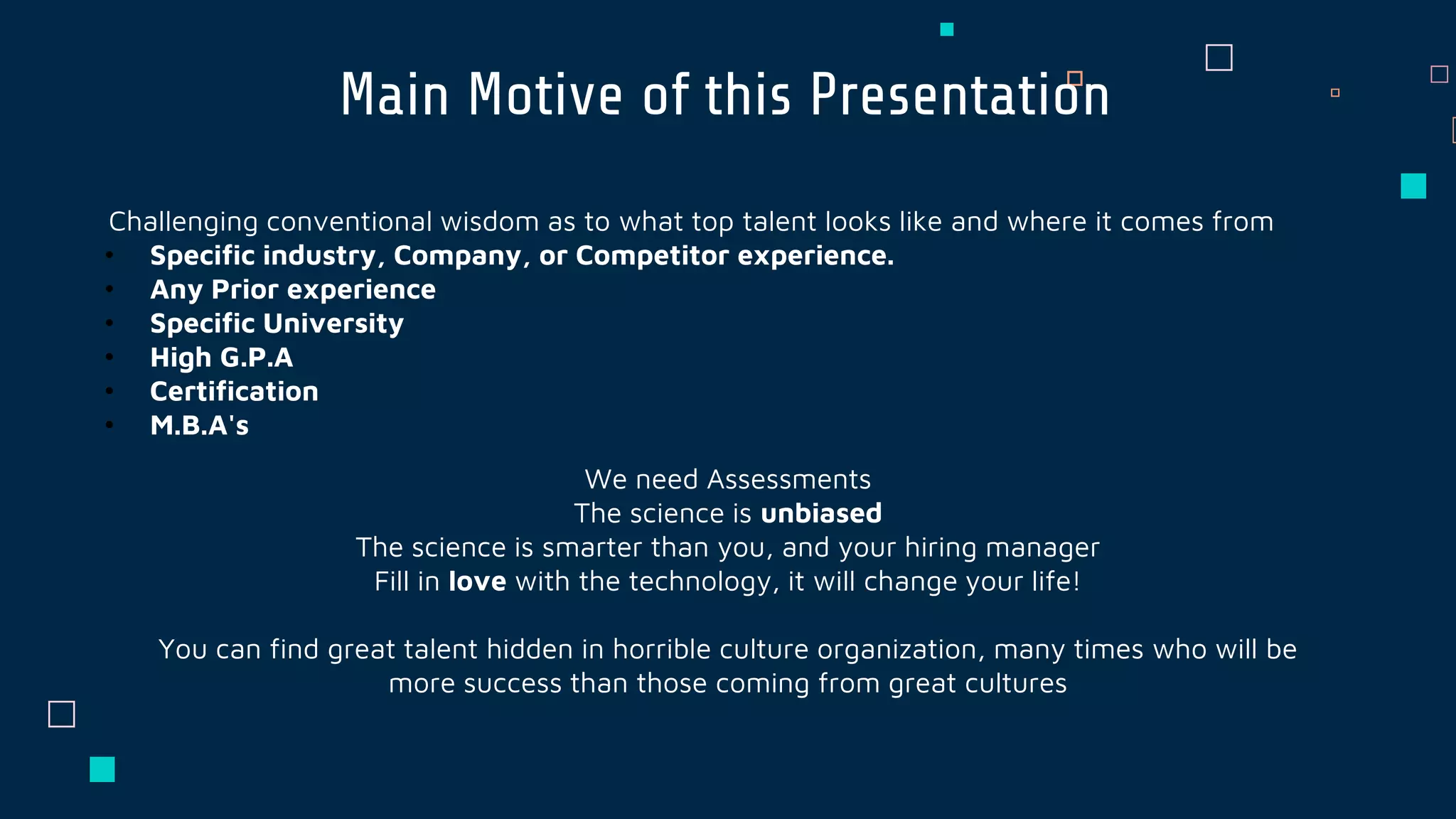 Main Motive of this Presentation
Challenging conventional wisdom as to what top talent looks like and where it comes from
• Specific industry, Company, or Competitor experience.
• Any Prior experience
• Specific University
• High G.P.A
• Certification
• M.B.A's
We need Assessments
The science is unbiased
The science is smarter than you, and your hiring manager
Fill in love with the technology, it will change your life!
You can find great talent hidden in horrible culture organization, many times who will be
more success than those coming from great cultures
 