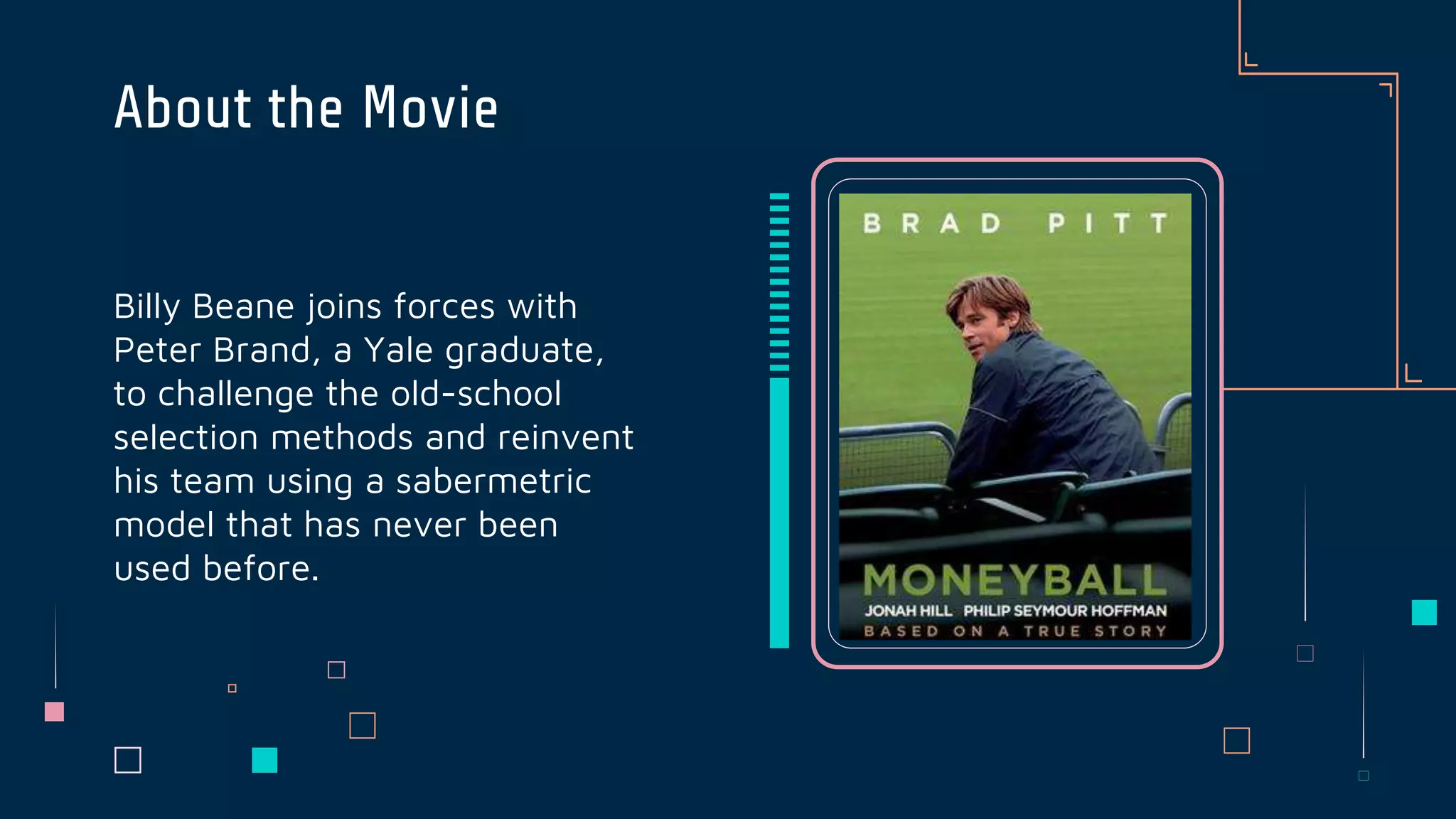 Billy Beane joins forces with
Peter Brand, a Yale graduate,
to challenge the old-school
selection methods and reinvent
his team using a sabermetric
model that has never been
used before.
About the Movie
 