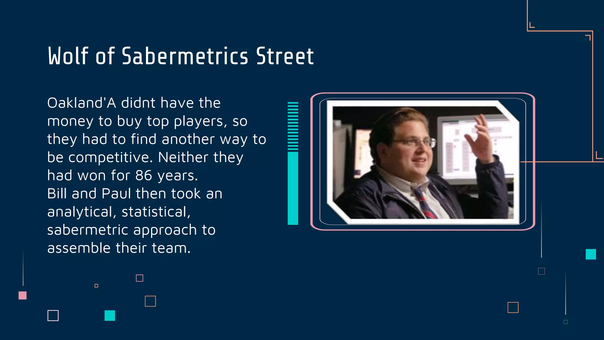 Oakland'A didnt have the
money to buy top players, so
they had to find another way to
be competitive. Neither they
had won for 86 years.
Bill and Paul then took an
analytical, statistical,
sabermetric approach to
assemble their team.
Wolf of Sabermetrics Street
 