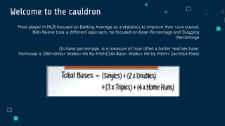 Welcome to the cauldron
Most player in MLB focused on Batting Average as a statistics to improve their runs scored.
Billo Beane took a different approach, he focused on Base Percentage and Slugging
Percentage
On base percentage is a measure of how often a batter reaches base.
Formulae is OBP=(Hits+ Walks+ Hit By Pitch)/(At Bats+ Walks+ Hit by Pitch+ Sacrifice Flies)
 