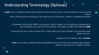 Understanding Terminology (Optional)
A walk occurs a pitchers throws four pitches out of the strike zone, none of which are swung by the
hitters.
After refraining from swinging at four pitches out of the zone, a batter is awarded first base.
In baseball, hit by pitch (HBP) is an event in which a batter or his clothing or equipment is
struck directly by a pitch from the pitcher, the batter is called a hit batsman(HB)
A sacrifice fly occur when a batter hits a flyer balls out to the outfield or foul territory that
allows to score.
A player turns at batter called at bats.
A hit occurs when a batter strikes the baseball into fair territory and reaches base without
doing so via an error or fielder’s choice.
 