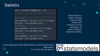 Statistics
Statsmodel is a
python module
that provides
classes and
functions for the
estimation of
manty different
statistical models.
Linear Regression also called Ordinary Least Square (OLS)
Regression.
It is of the format ols(y,x)
I
 