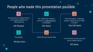 People who made this presentation possible
Billi BeaneAdil Moujbad
Introduction to Sabermetrics
and Implementation of
Moneyball by
For statistical analysis
(known as sabermetrics)
to baseball,
Paul DePodesta
Cold calculator, choosing
players based only on their
numbers
Michael Lewis
Moneyball Brad Pitt and Jonah Hills
Billi James
First Person to the coin the
terms Sabermetrics
 