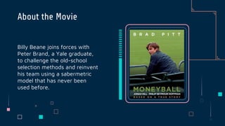 Billy Beane joins forces with
Peter Brand, a Yale graduate,
to challenge the old-school
selection methods and reinvent
his team using a sabermetric
model that has never been
used before.
About the Movie
 