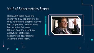 Oakland'A didnt have the
money to buy top players, so
they had to find another way to
be competitive. Neither they
had won for 86 years.
Bill and Paul then took an
analytical, statistical,
sabermetric approach to
assemble their team.
Wolf of Sabermetrics Street
 