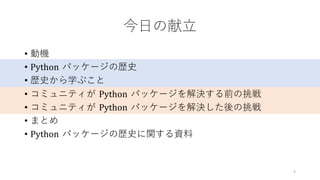 今⽇の献⽴
• 動機
• Python パッケージの歴史
• 歴史から学ぶこと
• コミュニティが Python パッケージを解決する前の挑戦
• コミュニティが Python パッケージを解決した後の挑戦
• まとめ
• Python パッケージの歴史に関する資料
3
 