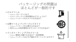パッケージングの問題は
ほとんどが⼀般的です
• ビルドツール
• Python パケージングは？
• Python パケージング依存関係はどでしょうか？
• Python パッケージをビルドする⽅法は？
• 公開ツール / パッケージレジストリ
• Python パッケージを公開する⽅法は？
• 他のPythonの依存関係をダウンロードする⽅法は？
• インストーラー / デプロイツール
• Python 環境を分離する⽅法は？（仮想環境）
• Python パッケージはどのプOSをサポートしていますか？
45
 